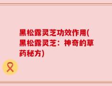 黑松露灵芝功效作用(黑松露灵芝：神奇的草药秘方)