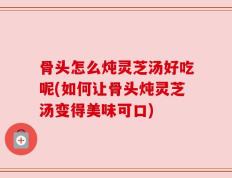 骨头怎么炖灵芝汤好吃呢(如何让骨头炖灵芝汤变得美味可口)