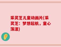 采灵芝儿童动画片(采灵芝：梦想起航，童心荡漾)