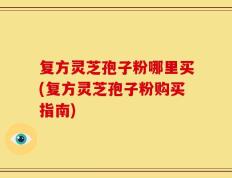 复方灵芝孢子粉哪里买(复方灵芝孢子粉购买指南)