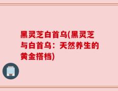 黑灵芝白首乌(黑灵芝与白首乌：天然养生的黄金搭档)