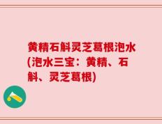 黄精石斛灵芝葛根泡水(泡水三宝：黄精、石斛、灵芝葛根)
