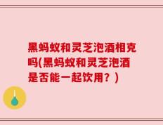 黑蚂蚁和灵芝泡酒相克吗(黑蚂蚁和灵芝泡酒是否能一起饮用？)