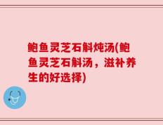 鲍鱼灵芝石斛炖汤(鲍鱼灵芝石斛汤，滋补养生的好选择)