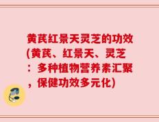 黄芪红景天灵芝的功效(黄芪、红景天、灵芝：多种植物营养素汇聚，保健功效多元化)