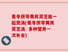 麦冬茯苓黄芪灵芝能一起煲汤(麦冬茯苓黄芪灵芝汤  多种营养一次补全)