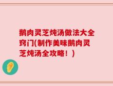 鹅肉灵芝炖汤做法大全窍门(制作美味鹅肉灵芝炖汤全攻略！)