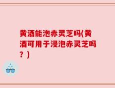 黄酒能泡赤灵芝吗(黄酒可用于浸泡赤灵芝吗？)