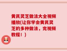 黄芪灵芝做法大全视频播放(让你学会黄芪灵芝的多种做法，完视频教程！)