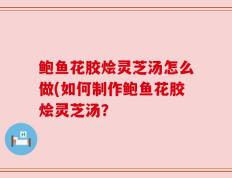 鲍鱼花胶烩灵芝汤怎么做(如何制作鲍鱼花胶烩灵芝汤？