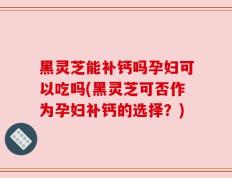 黑灵芝能补钙吗孕妇可以吃吗(黑灵芝可否作为孕妇补钙的选择？)