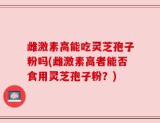 雌激素高能吃灵芝孢子粉吗(雌激素高者能否食用灵芝孢子粉？)