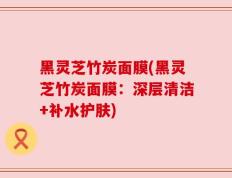 黑灵芝竹炭面膜(黑灵芝竹炭面膜：深层清洁+补水护肤)