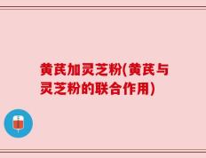 黄芪加灵芝粉(黄芪与灵芝粉的联合作用)