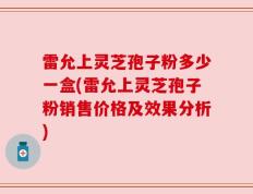 雷允上灵芝孢子粉多少一盒(雷允上灵芝孢子粉销售价格及效果分析)