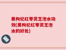 黑枸杞红枣灵芝泡水功效(黑枸杞红枣灵芝泡水的好处)