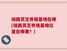 靖西灵芝养殖基地在哪(靖西灵芝养殖基地位置在哪里？)