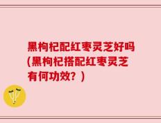 黑枸杞配红枣灵芝好吗(黑枸杞搭配红枣灵芝有何功效？)