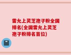 雷允上灵芝孢子粉全国排名(全国雷允上灵芝孢子粉排名首位)