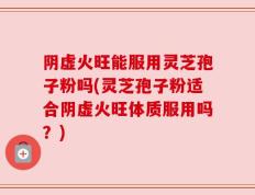 阴虚火旺能服用灵芝孢子粉吗(灵芝孢子粉适合阴虚火旺体质服用吗？)