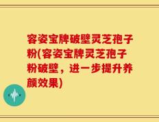 容姿宝牌破壁灵芝孢子粉(容姿宝牌灵芝孢子粉破壁，进一步提升养颜效果)