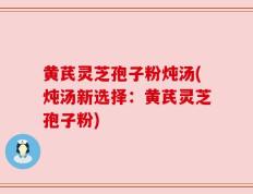 黄芪灵芝孢子粉炖汤(炖汤新选择：黄芪灵芝孢子粉)
