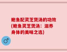 鲍鱼配灵芝煲汤的功效(鲍鱼灵芝煲汤：滋养身体的美味之选)