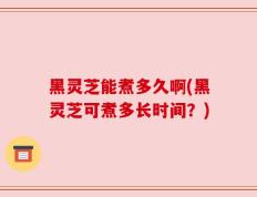 黑灵芝能煮多久啊(黑灵芝可煮多长时间？)