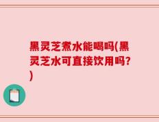 黑灵芝煮水能喝吗(黑灵芝水可直接饮用吗？)