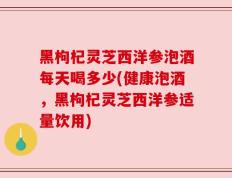 黑枸杞灵芝西洋参泡酒每天喝多少(健康泡酒，黑枸杞灵芝西洋参适量饮用)