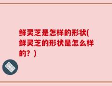 鲜灵芝是怎样的形状(鲜灵芝的形状是怎么样的？)