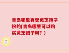 青岛哪里有卖灵芝孢子粉的(青岛哪里可以购买灵芝孢子粉？)