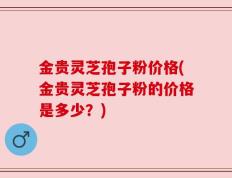 金贵灵芝孢子粉价格(金贵灵芝孢子粉的价格是多少？)
