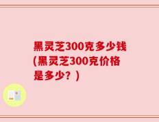 黑灵芝300克多少钱(黑灵芝300克价格是多少？)