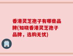 香港灵芝孢子有哪些品牌(知晓香港灵芝孢子品牌，选购无忧)