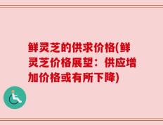 鲜灵芝的供求价格(鲜灵芝价格展望：供应增加价格或有所下降)