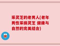 采灵芝的老男人(老年男性采摘灵芝 健康与自然的完美结合)