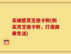 买破壁灵芝孢子粉(购买灵芝孢子粉，打造健康生活)