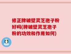 修正牌破壁灵芝孢子粉好吗(牌破壁灵芝孢子粉的功效和作用如何)