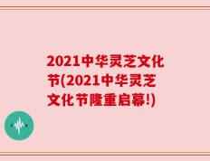 2021中华灵芝文化节(2021中华灵芝文化节隆重启幕!)