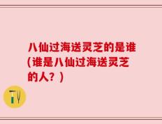 八仙过海送灵芝的是谁(谁是八仙过海送灵芝的人？)