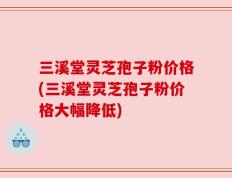 三溪堂灵芝孢子粉价格(三溪堂灵芝孢子粉价格大幅降低)
