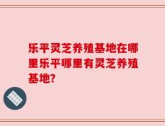 乐平灵芝养殖基地在哪里乐平哪里有灵芝养殖基地？