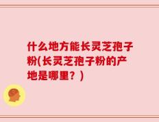 什么地方能长灵芝孢子粉(长灵芝孢子粉的产地是哪里？)