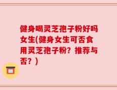 健身喝灵芝孢子粉好吗女生(健身女生可否食用灵芝孢子粉？推荐与否？)