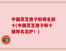 中国灵芝孢子粉排名前十(中国灵芝孢子粉十强排名出炉！)