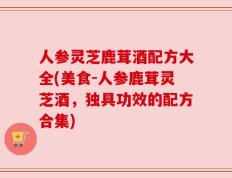 人参灵芝鹿茸酒配方大全(美食-人参鹿茸灵芝酒，独具功效的配方合集)
