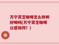 万宁灵芝咖啡怎么样啊好喝吗(万宁灵芝咖啡口感如何？)