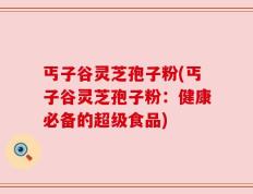 丐子谷灵芝孢子粉(丐子谷灵芝孢子粉：健康必备的超级食品)