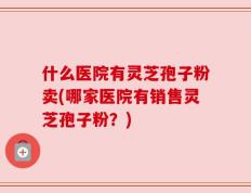 什么医院有灵芝孢子粉卖(哪家医院有销售灵芝孢子粉？)